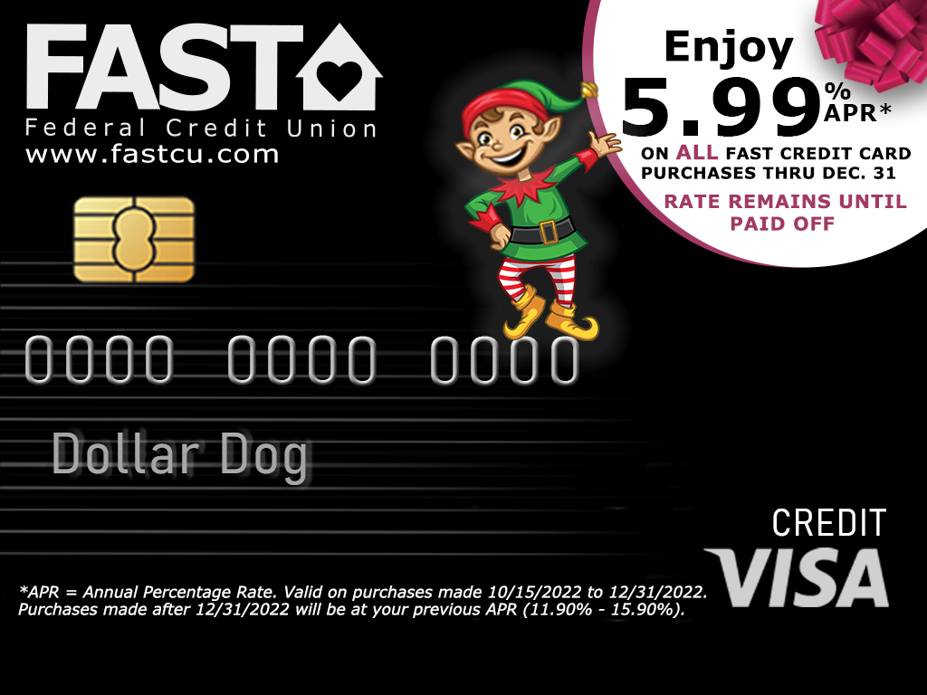 FAST Federal Credit Union, www.fastcu.com. Enjoy 5.99% APR* on all FAST Credit Card Purchases Thru Dec. 31. Rate remains until paid off. *APR = Annual Percentage Rate. Valid on purchases made 10/15/2022 to 12/31.2022. Purchases made after 12/31/2022 will be at your previous APR (11.90% - 15.90%).