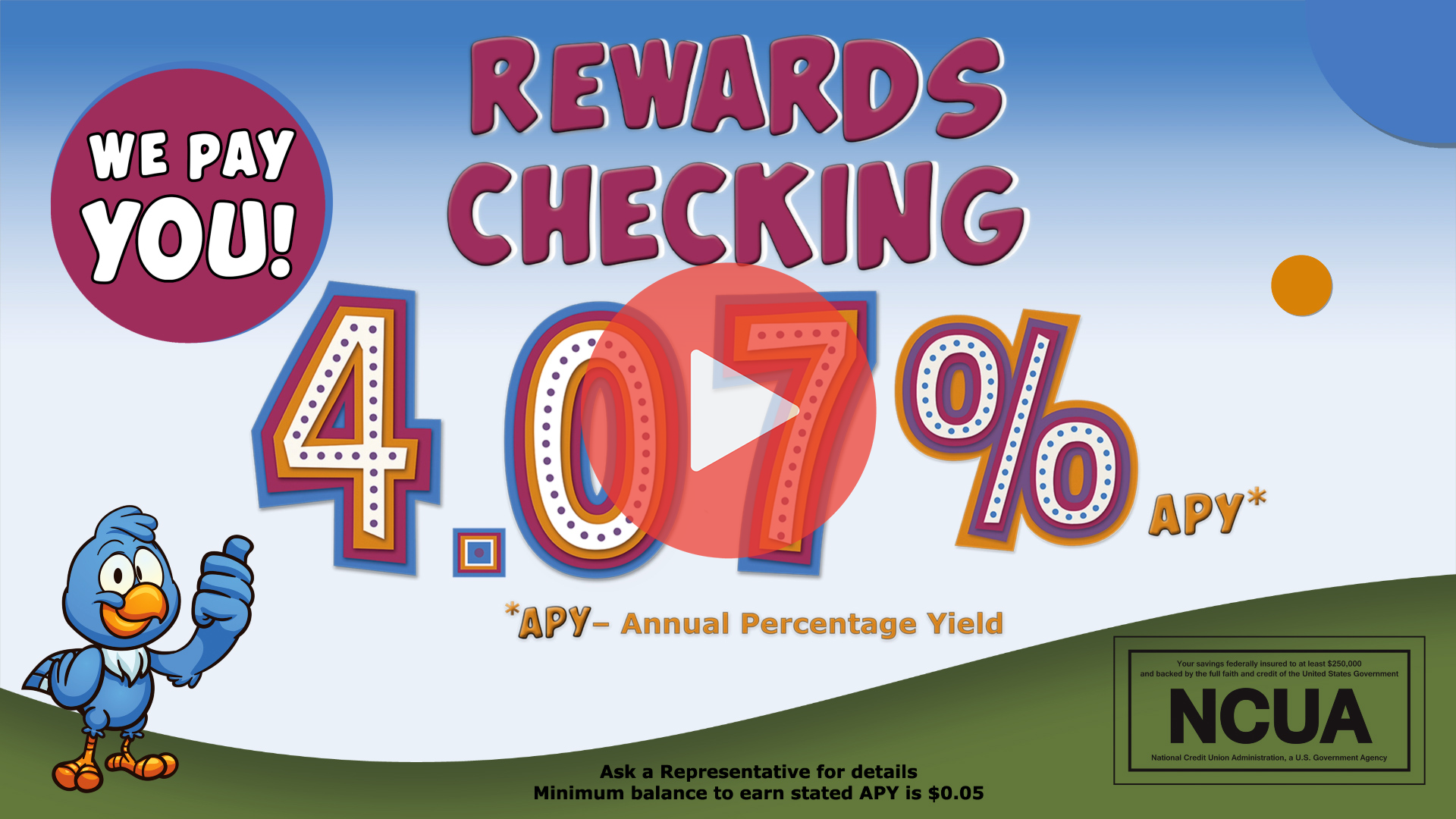 Rewards Checking! We pay you! 4.07% APY*. *APY– Annual Percentage Yield. Ask a Representative for details. Minimum balance to earn stated APY is 0.05